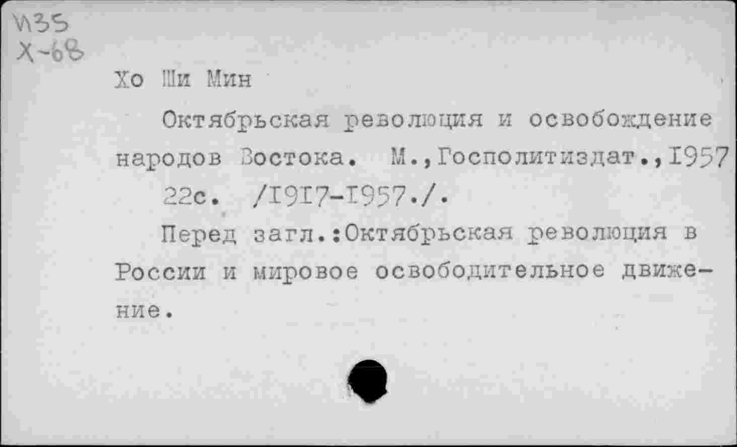 ﻿Х4Я>
Хо Ши Мин
Октябрьская революция и освобождение народов Востока. М.,Госполитиздат.,1957 22с. /1917-1957./.
Перед загл.:Октябрьская революция в России и мировое освободительное движе-
ние .